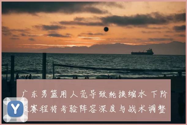 广东男篮用人荒导致轮换缩水 下阶段赛程将考验阵容深度与战术调整