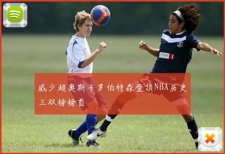 威少超奥斯卡罗伯特森登顶NBA历史三双榜榜首