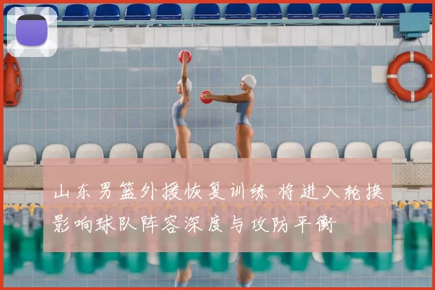 山东男篮外援恢复训练 将进入轮换影响球队阵容深度与攻防平衡
