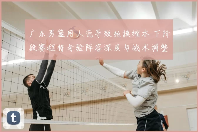 广东男篮用人荒导致轮换缩水 下阶段赛程将考验阵容深度与战术调整