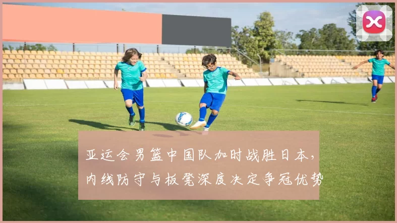 亚运会男篮中国队加时战胜日本,内线防守与板凳深度决定争冠优势