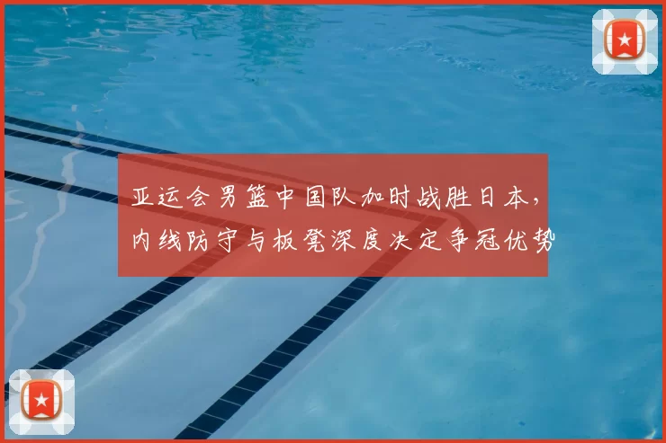 亚运会男篮中国队加时战胜日本，内线防守与板凳深度决定争冠优势