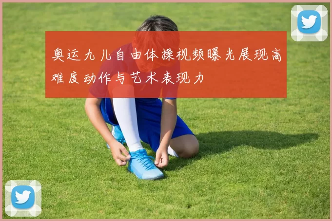 奥运九儿自由体操视频曝光展现高难度动作与艺术表现力