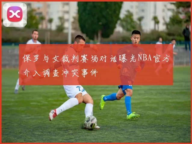 保罗与女裁判赛场对话曝光NBA官方介入调查冲突事件