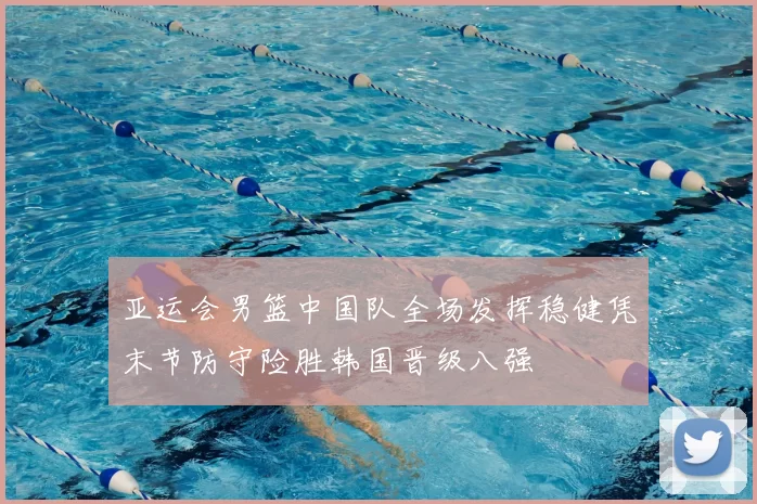 亚运会男篮中国队全场发挥稳健凭末节防守险胜韩国晋级八强